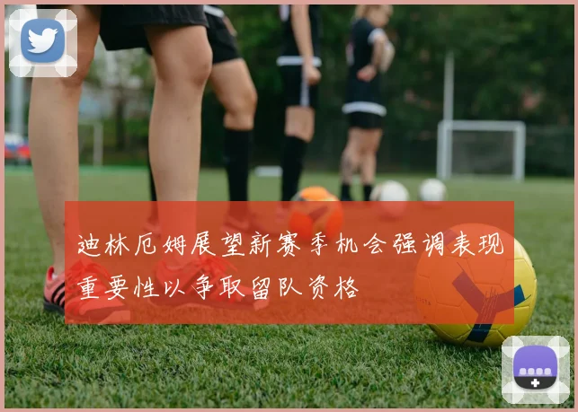 迪林厄姆展望新赛季机会强调表现重要性以争取留队资格