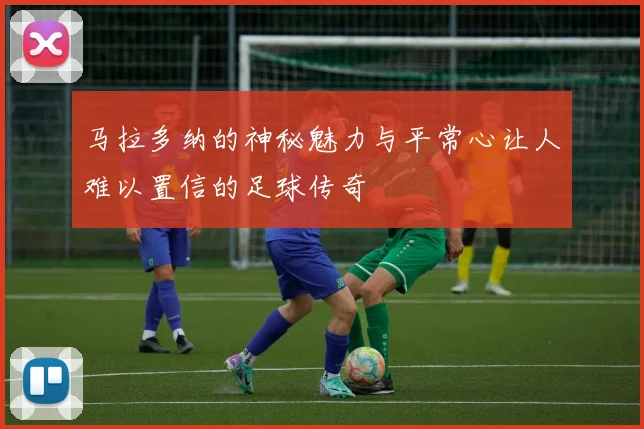 马拉多纳的神秘魅力与平常心让人难以置信的足球传奇