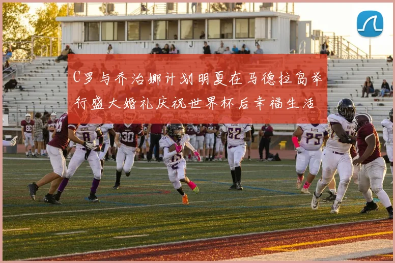 C罗与乔治娜计划明夏在马德拉岛举行盛大婚礼庆祝世界杯后幸福生活