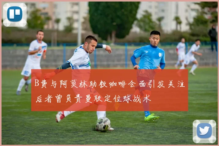 B费与阿莫林助教咖啡会面引发关注后者曾负责曼联定位球战术