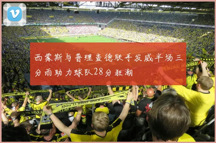 西蒙斯与普理查德联手发威半场三分雨助力球队28分狂潮