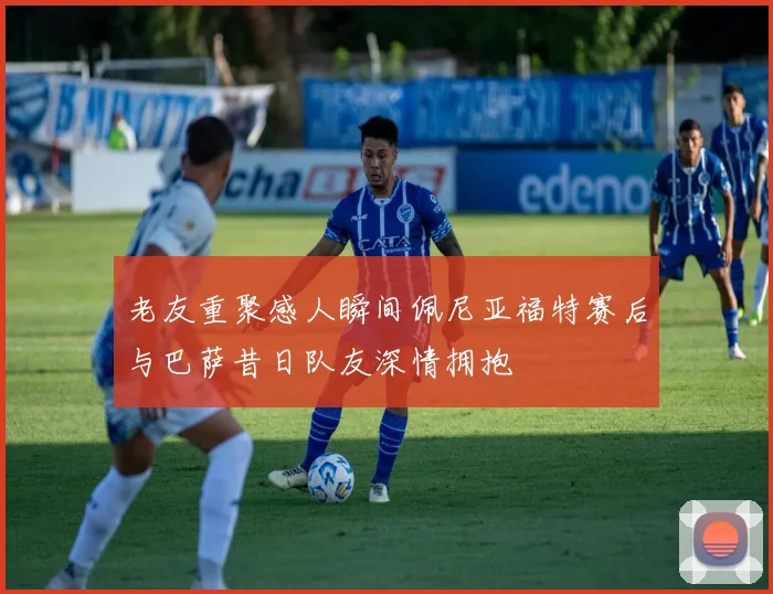 老友重聚感人瞬间佩尼亚福特赛后与巴萨昔日队友深情拥抱
