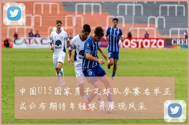 中国U15国家男子足球队参赛名单正式公布期待年轻球员展现风采