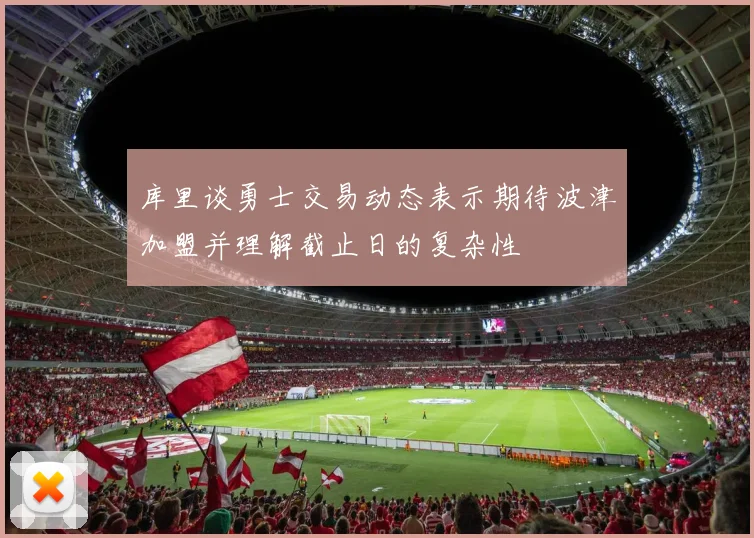 库里谈勇士交易动态表示期待波津加盟并理解截止日的复杂性