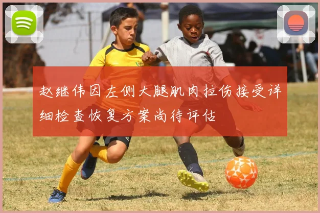 赵继伟因左侧大腿肌肉拉伤接受详细检查恢复方案尚待评估