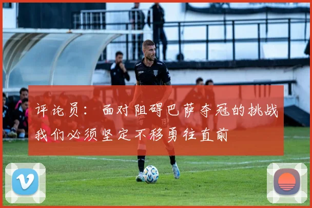 评论员：面对阻碍巴萨夺冠的挑战我们必须坚定不移勇往直前