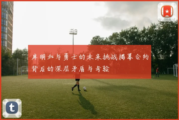 库明加与勇士的未来挑战揭幕合约背后的深层矛盾与考验