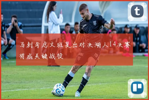 马刺考虑文班复出对决湖人14决赛将成关键战役