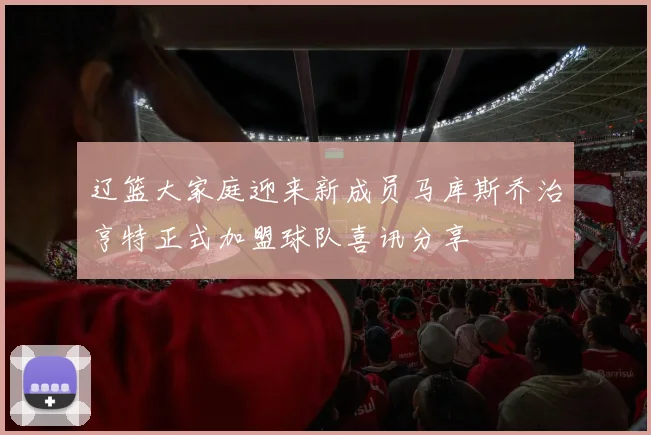 辽篮大家庭迎来新成员马库斯乔治亨特正式加盟球队喜讯分享