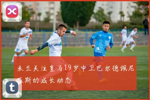米兰关注皇马19岁中卫巴尔德佩尼亚斯的成长动态