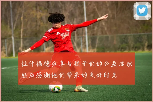 拉什福德分享与孩子们的公益活动经历感谢他们带来的美好时光