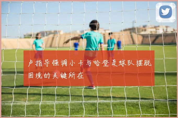 卢指导强调小卡与哈登是球队摆脱困境的关键所在