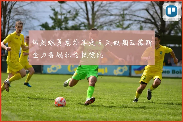 热刺球员意外享受五天假期西蒙斯全力备战北伦敦德比