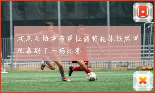 埃及足协宣布萨拉赫将轮休缺席训练备战下一场比赛