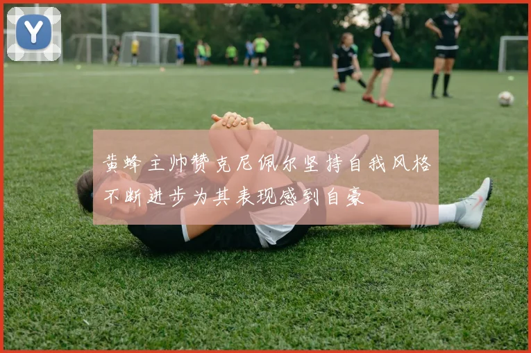 黄蜂主帅赞克尼佩尔坚持自我风格不断进步为其表现感到自豪