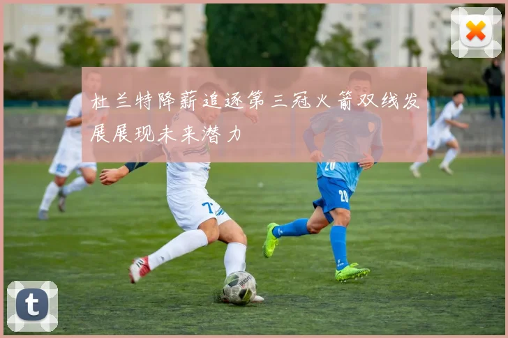 杜兰特降薪追逐第三冠火箭双线发展展现未来潜力