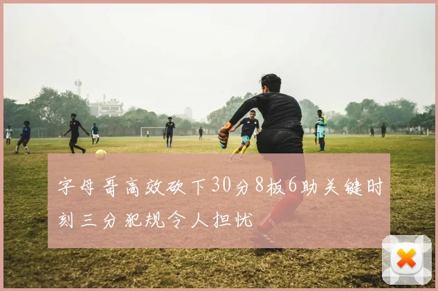 字母哥高效砍下30分8板6助关键时刻三分犯规令人担忧