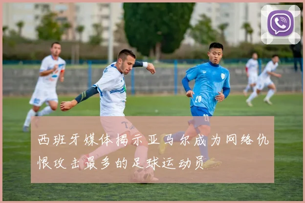 西班牙媒体揭示亚马尔成为网络仇恨攻击最多的足球运动员