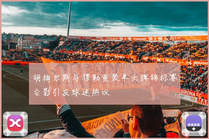 胡梅尔斯与穆勒重聚羊头牌锦标赛合影引发球迷热议