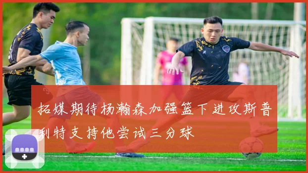 拓媒期待杨瀚森加强篮下进攻斯普利特支持他尝试三分球