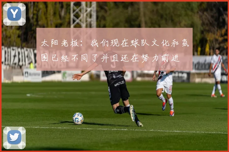太阳老板：我们现在球队文化和氛围已经不同了并且还在努力前进