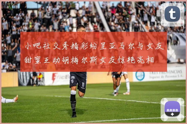 小吧社交秀精彩纷呈亚马尔与女友甜蜜互动胡梅尔斯女友惊艳亮相