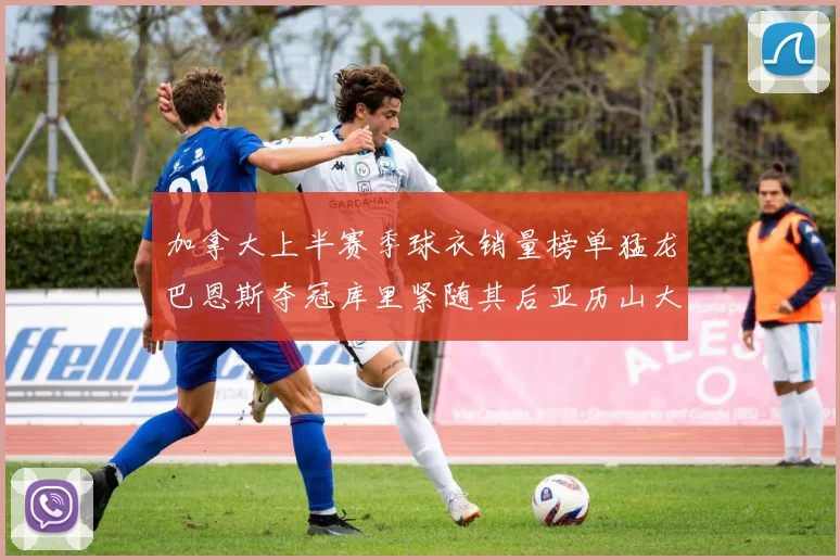 加拿大上半赛季球衣销量榜单猛龙巴恩斯夺冠库里紧随其后亚历山大位列第五